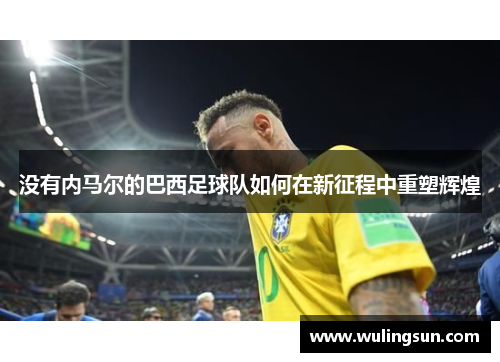 没有内马尔的巴西足球队如何在新征程中重塑辉煌