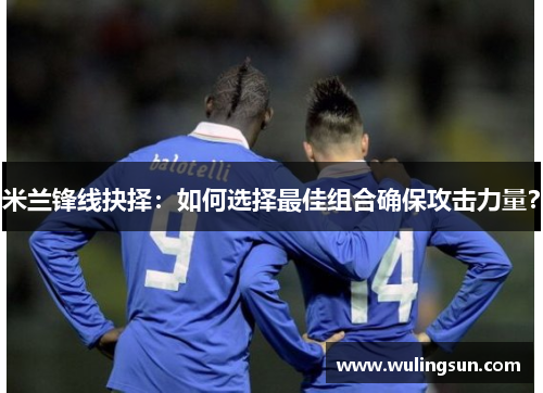 米兰锋线抉择：如何选择最佳组合确保攻击力量？