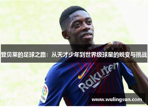 登贝莱的足球之路：从天才少年到世界级球星的蜕变与挑战