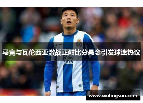 马竞与瓦伦西亚激战正酣比分悬念引发球迷热议
