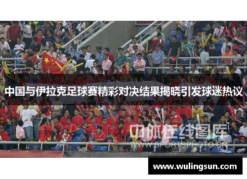 中国与伊拉克足球赛精彩对决结果揭晓引发球迷热议